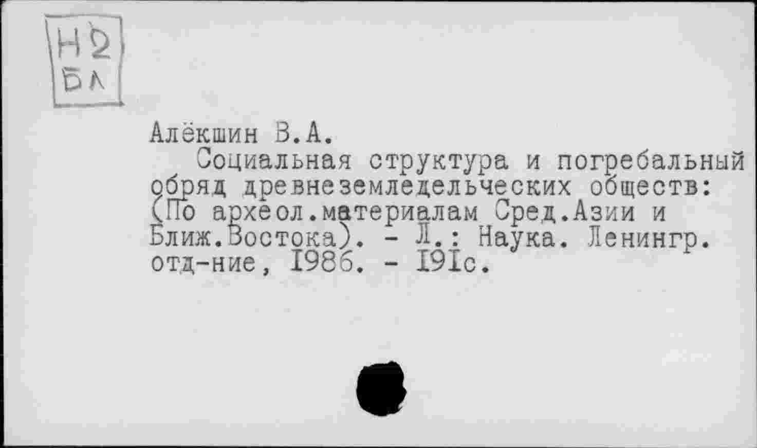 ﻿HÖ БА
Алёкшин З.А.
Социальная структура и погребальный обряд древнеземледельческих обществ: (По археол.материалам Сред.Азии и Ближ.Востока). - Л.: Наука. Ленингр. отд-ние, 1986. - І9Іс.